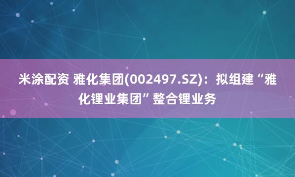 米涂配资 雅化集团(002497.SZ)：拟组建“雅化锂业集团”整合锂业务