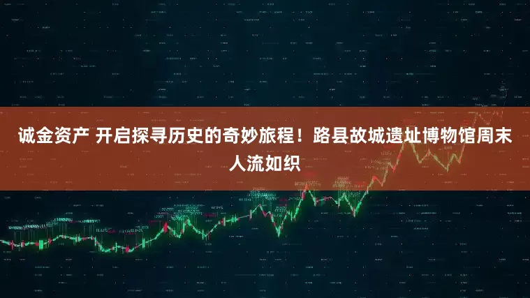 诚金资产 开启探寻历史的奇妙旅程！路县故城遗址博物馆周末人流如织