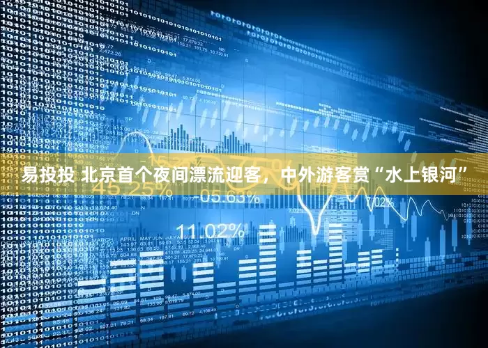 易投投 北京首个夜间漂流迎客，中外游客赏“水上银河”