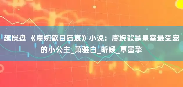 趣操盘 《虞婉歆白钰宸》小说：虞婉歆是皇室最受宠的小公主_萧雅白_昕媛_覃墨擎