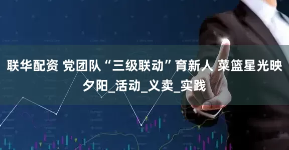 联华配资 党团队“三级联动”育新人 菜篮星光映夕阳_活动_义卖_实践