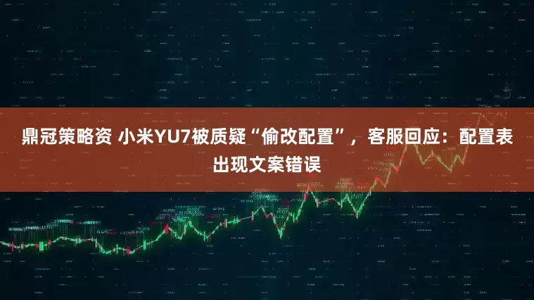鼎冠策略资 小米YU7被质疑“偷改配置”，客服回应：配置表出现文案错误