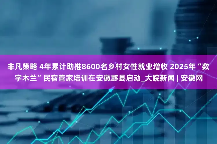 非凡策略 4年累计助推8600名乡村女性就业增收 2025年“数字木兰”民宿管家培训在安徽黟县启动_大皖新闻 | 安徽网