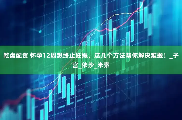 乾盘配资 怀孕12周想终止妊娠，这几个方法帮你解决难题！_子宫_依沙_米索