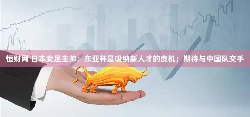 恒财网 日本女足主帅：东亚杯是吸纳新人才的良机；期待与中国队交手