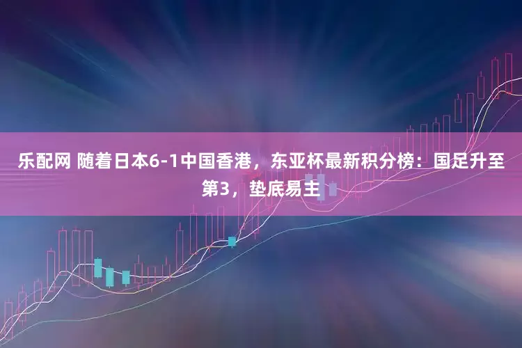 乐配网 随着日本6-1中国香港，东亚杯最新积分榜：国足升至第3，垫底易主