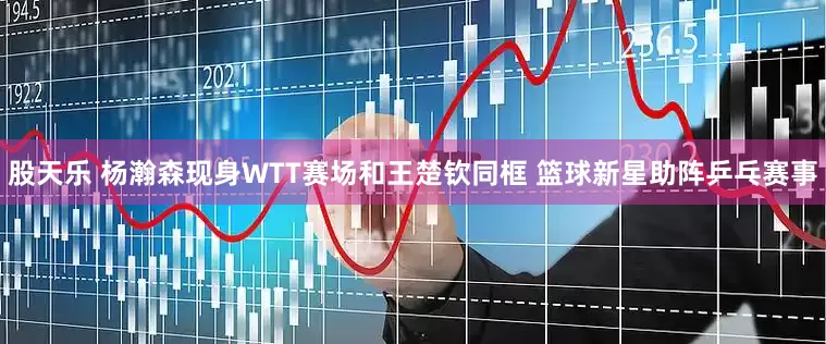 股天乐 杨瀚森现身WTT赛场和王楚钦同框 篮球新星助阵乒乓赛事