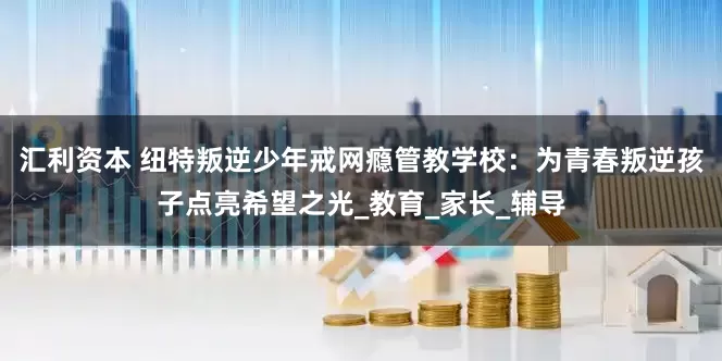 汇利资本 纽特叛逆少年戒网瘾管教学校：为青春叛逆孩子点亮希望之光_教育_家长_辅导