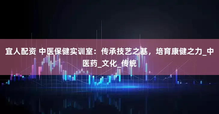 宜人配资 中医保健实训室：传承技艺之基，培育康健之力_中医药_文化_传统
