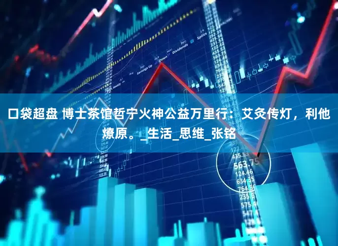 口袋超盘 博士茶馆哲宁火神公益万里行：艾灸传灯，利他燎原。_生活_思维_张铭