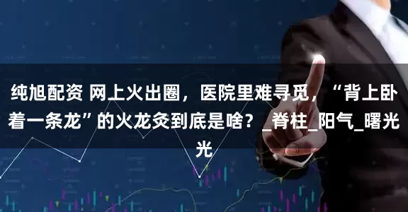 纯旭配资 网上火出圈，医院里难寻觅，“背上卧着一条龙”的火龙灸到底是啥？_脊柱_阳气_曙光