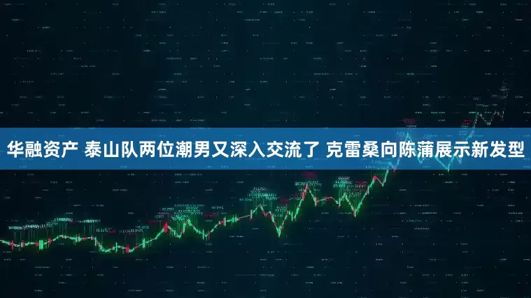 华融资产 泰山队两位潮男又深入交流了 克雷桑向陈蒲展示新发型