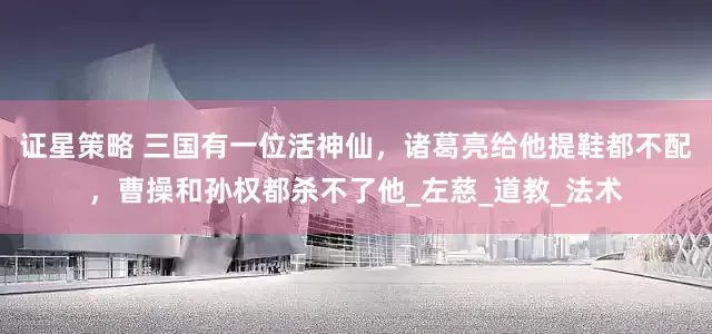 证星策略 三国有一位活神仙，诸葛亮给他提鞋都不配，曹操和孙权都杀不了他_左慈_道教_法术