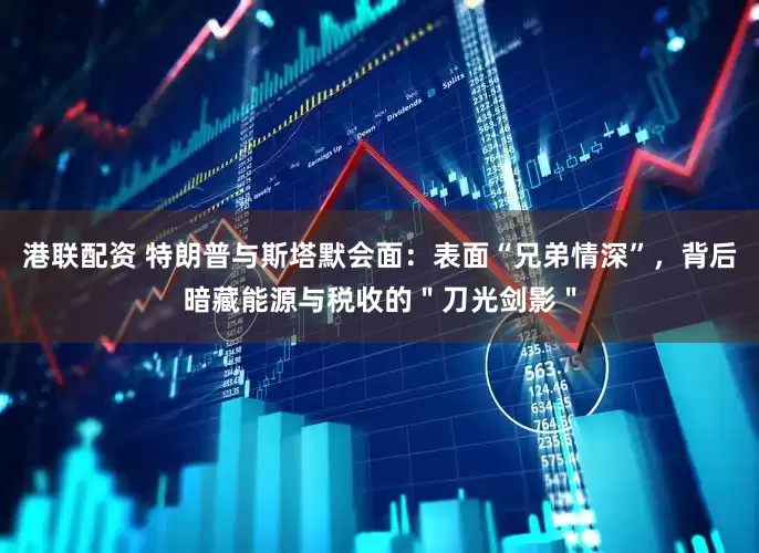 港联配资 特朗普与斯塔默会面：表面“兄弟情深”，背后暗藏能源与税收的＂刀光剑影＂