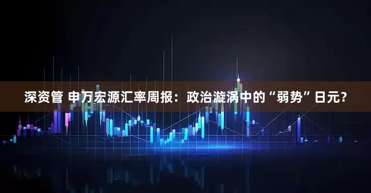 深资管 申万宏源汇率周报：政治漩涡中的“弱势”日元？