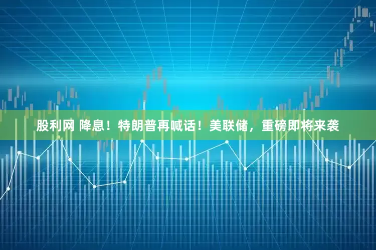 股利网 降息！特朗普再喊话！美联储，重磅即将来袭