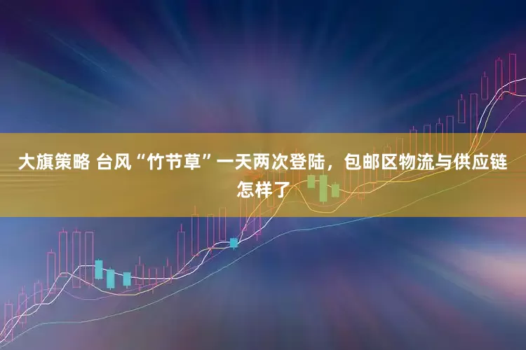 大旗策略 台风“竹节草”一天两次登陆，包邮区物流与供应链怎样了