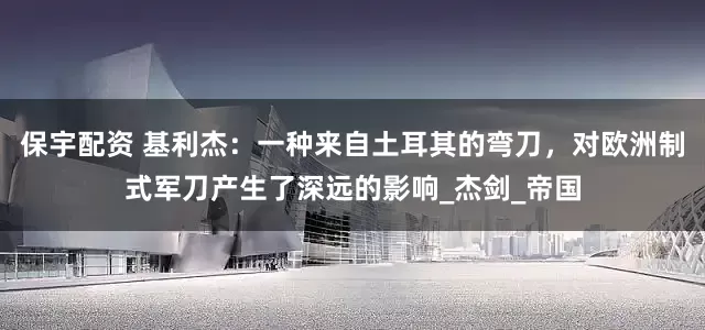 保宇配资 基利杰：一种来自土耳其的弯刀，对欧洲制式军刀产生了深远的影响_杰剑_帝国