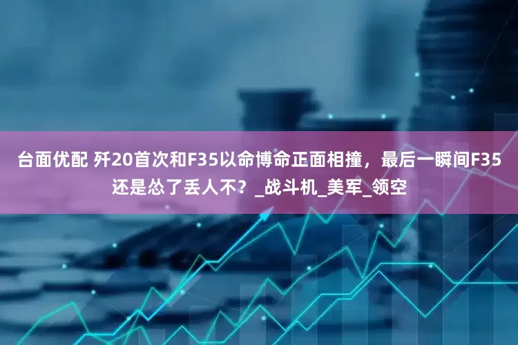 台面优配 歼20首次和F35以命博命正面相撞，最后一瞬间F35还是怂了丢人不？_战斗机_美军_领空