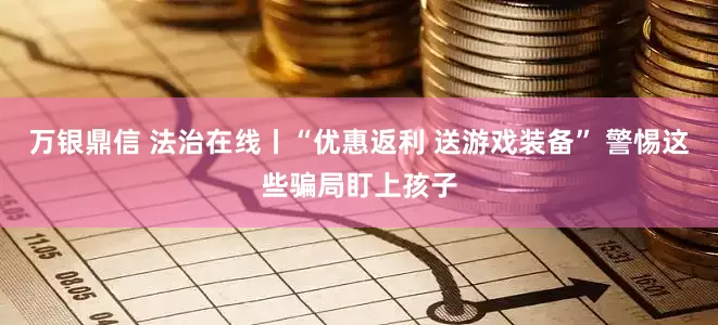 万银鼎信 法治在线丨“优惠返利 送游戏装备” 警惕这些骗局盯上孩子