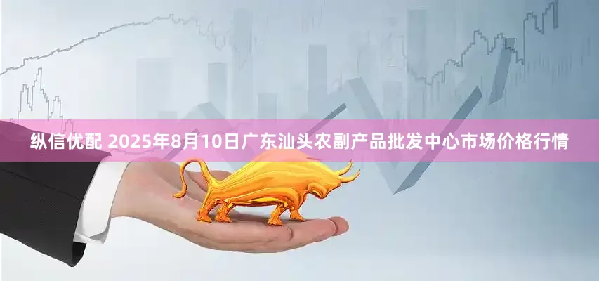 纵信优配 2025年8月10日广东汕头农副产品批发中心市场价格行情