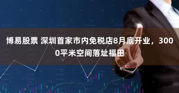 博易股票 深圳首家市内免税店8月底开业，3000平米空间落址福田