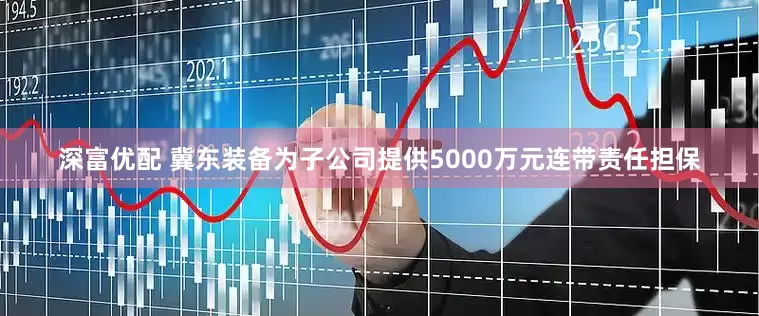 深富优配 冀东装备为子公司提供5000万元连带责任担保