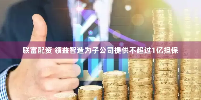 联富配资 领益智造为子公司提供不超过1亿担保