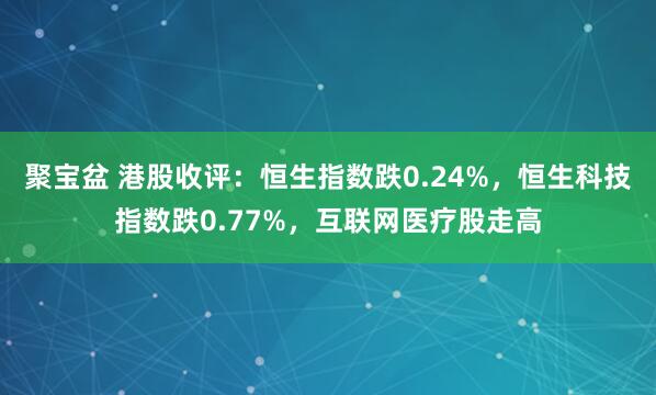 聚宝盆 港股收评：恒生指数跌0.24%，恒生科技指数跌0.77%，互联网医疗股走高
