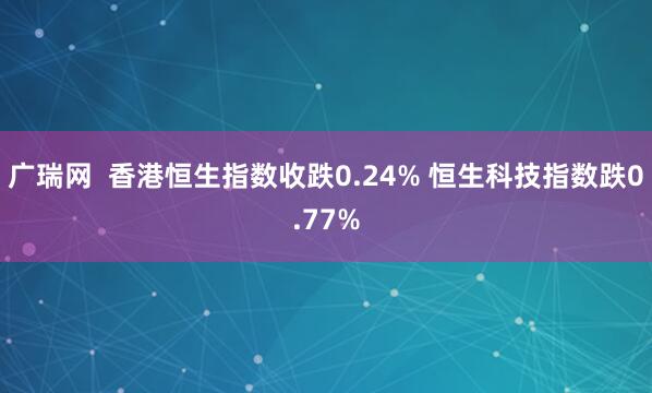 广瑞网  香港恒生指数收跌0.24% 恒生科技指数跌0.77%