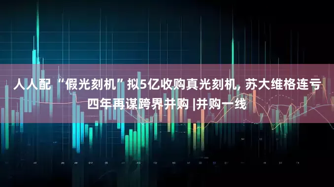 人人配 “假光刻机”拟5亿收购真光刻机, 苏大维格连亏四年再谋跨界并购 |并购一线