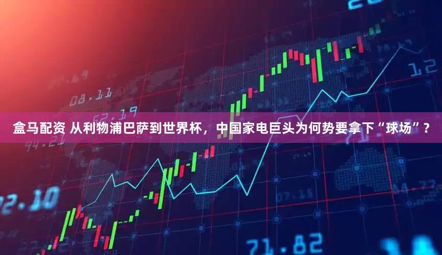 盒马配资 从利物浦巴萨到世界杯，中国家电巨头为何势要拿下“球场”？