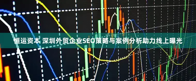 恒运资本 深圳外贸企业SEO策略与案例分析助力线上曝光