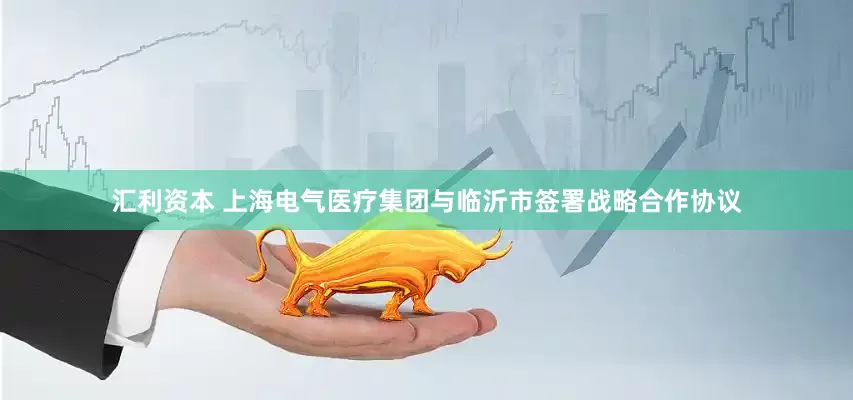 汇利资本 上海电气医疗集团与临沂市签署战略合作协议