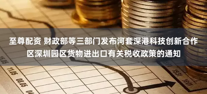 至尊配资 财政部等三部门发布河套深港科技创新合作区深圳园区货物进出口有关税收政策的通知