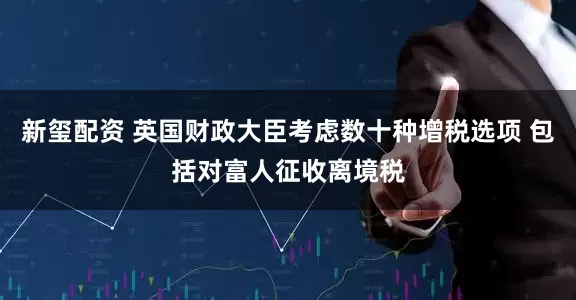 新玺配资 英国财政大臣考虑数十种增税选项 包括对富人征收离境税