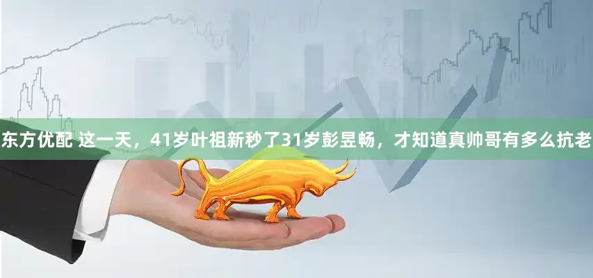 东方优配 这一天，41岁叶祖新秒了31岁彭昱畅，才知道真帅哥有多么抗老